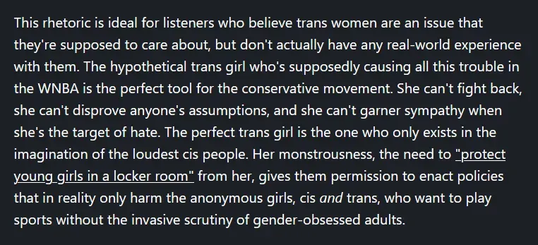 This rhetoric is ideal for listeners who believe trans women are an issue that they're supposed to care about, but don't actually have any real-world experience with them. The hypothetical trans girl who's supposedly causing all this trouble in the WNBA is the perfect tool for the conservative movement. She can't fight back, she can't disprove anyone's assumptions, and she can't garner sympathy when she's the target of hate. The perfect trans girl is the one who only exists in the imagination of the loudest cis people. Her monstrousness, the need to "protect young girls in a locker room" from her, gives them permission to enact policies that in reality only harm the anonymous girls, cis and trans, who want to play sports without the invasive scrutiny of gender-obsessed adults.